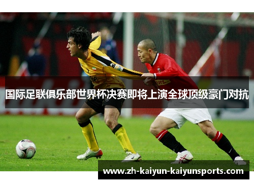 国际足联俱乐部世界杯决赛即将上演全球顶级豪门对抗